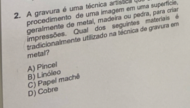 A gravura é uma técnica artistica 
procedimento de uma imagem em uma superfície,
geralmente de metal, madeira ou pedra, para criar
impressões. Qual dos seguintes materiais é
tradicionalmente utilizado na técnica de gravura em
metal?
A) Pincel
B) Linóleo
D) Cobre C) Papel machê