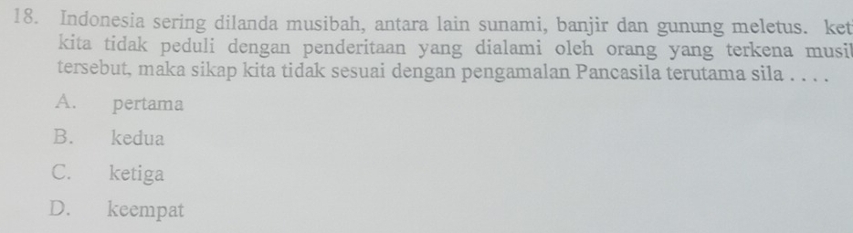 Indonesia sering dilanda musibah, antara lain sunami, banjir dan gunung meletus. ket
kita tidak peduli dengan penderitaan yang dialami oleh orang yang terkena musi
tersebut, maka sikap kita tidak sesuai dengan pengamalan Pancasila terutama sila . . . .
A. pertama
B. kedua
C. ketiga
D. keempat