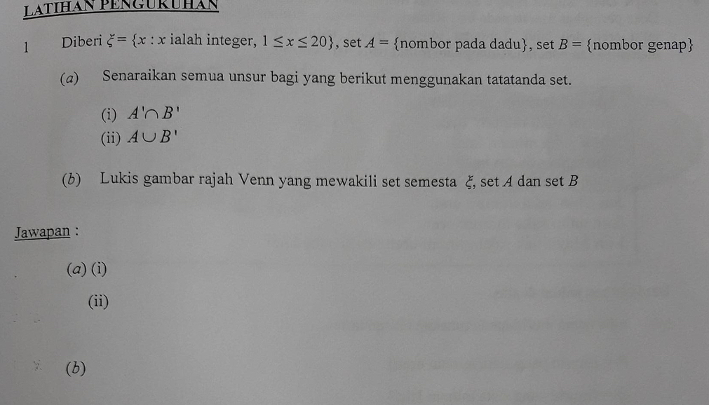 LaTIHáN PENGURÜHáN 
l Diberi xi = x:x ialah integer, 1≤ x≤ 20 , set A= nombor pada dadu, set B= nombor genap 
(a) Senaraikan semua unsur bagi yang berikut menggunakan tatatanda set. 
(i) A'∩ B'
(ii) A∪ B'
(b) Lukis gambar rajah Venn yang mewakili set semesta ξ, set A dan set B
Jawapan : 
(a) (i) 
(ii) 
(b)