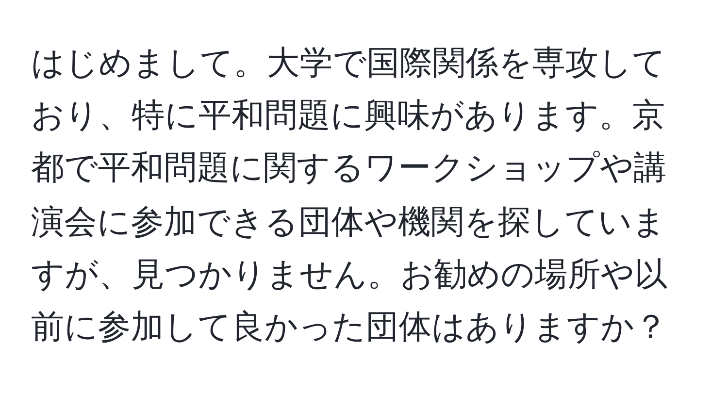 はじめまして。大学で国際関係を専攻しており、特に平和問題に興味があります。京都で平和問題に関するワークショップや講演会に参加できる団体や機関を探していますが、見つかりません。お勧めの場所や以前に参加して良かった団体はありますか？