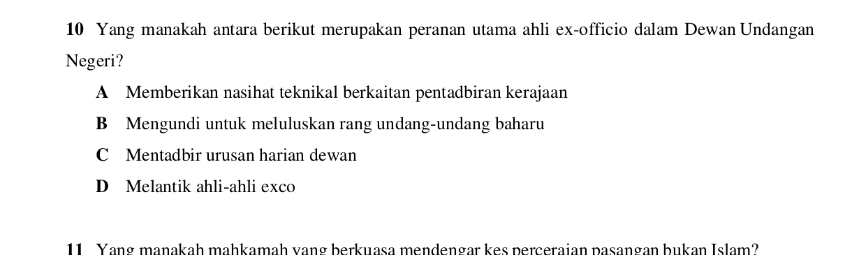 Yang manakah antara berikut merupakan peranan utama ahli ex-officio dalam Dewan Undangan
Negeri?
A Memberikan nasihat teknikal berkaitan pentadbiran kerajaan
B Mengundi untuk meluluskan rang undang-undang baharu
C Mentadbir urusan harian dewan
D Melantik ahli-ahli exco
11. Yang maṇakah mahkamah vang berkuasa mendengar kes perceraian pasangan bukan Islam?