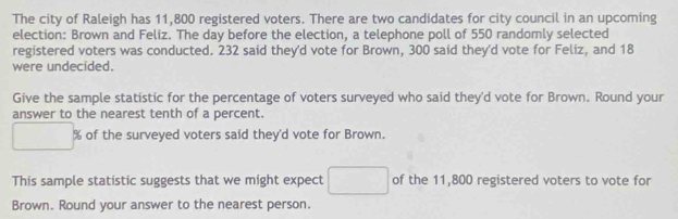 The city of Raleigh has 11,800 registered voters. There are two candidates for city council in an upcoming 
election: Brown and Feliz. The day before the election, a telephone poll of 550 randomly selected 
registered voters was conducted. 232 said they'd vote for Brown, 300 said they'd vote for Feliz, and 18
were undecided. 
Give the sample statistic for the percentage of voters surveyed who said they'd vote for Brown. Round your 
answer to the nearest tenth of a percent.
% of the surveyed voters said they'd vote for Brown. 
This sample statistic suggests that we might expect of the 11,800 registered voters to vote for 
Brown. Round your answer to the nearest person.