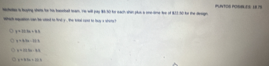 PUNTOS POSIBLES: 18.75
Nicholas is buying shets for his baseball team. He will pay $9.50 for each shirt plus a one-time fee of $22.50 for the design.
Which equation can be used to find y , the total cost to buy x shirts ?
y=02.8x+9.8
y=8.8x-20.8
y=22.5x-12.8
y=0.8x+22.8