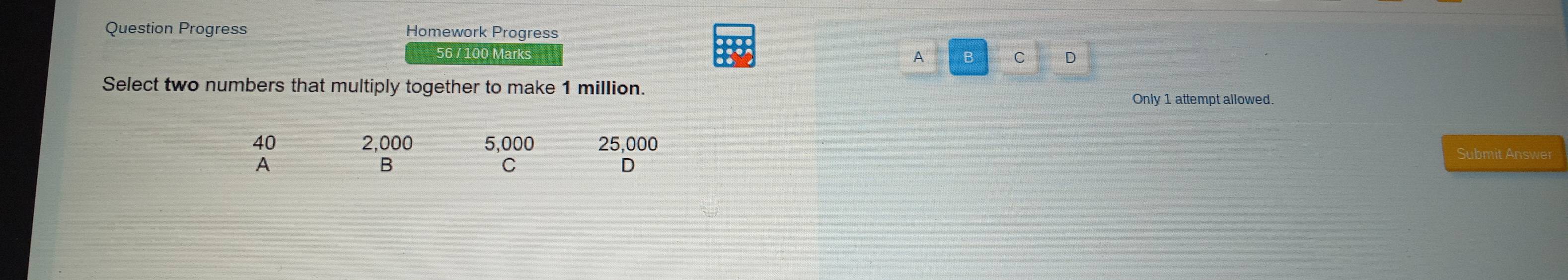 Question Progress Homework Progress
56 / 100 Marks
A B C D
Select two numbers that multiply together to make 1 million. Only 1 attempt allowed.
40 2,000 5,000 25,000 Submit Answer
A
B
C
D