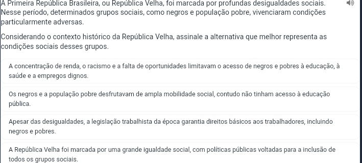 A Primeira República Brasileira, ou República Velha, foi marcada por profundas desigualdades sociais.
Nesse período, determinados grupos sociais, como negros e população pobre, vivenciaram condições
particularmente adversas.
Considerando o contexto histórico da República Velha, assinale a alternativa que melhor representa as
condições sociais desses grupos.
A concentração de renda, o racismo e a falta de oportunidades limitavam o acesso de negros e pobres à educação, à
saúde e a empregos dignos.
Os negros e a população pobre desfrutavam de ampla mobilidade social, contudo não tinham acesso à educação
pública.
Apesar das desigualdades, a legislação trabalhista da época garantia direitos básicos aos trabalhadores, incluindo
negros e pobres.
A República Velha foi marcada por uma grande igualdade social, com políticas públicas voltadas para a inclusão de
todos os grupos sociais.