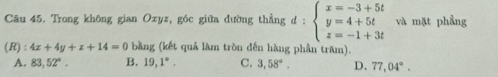 Trong không gian Oxyz, góc giữa đường thẳng d : beginarrayl x=-3+5t y=4+5t z=-1+3tendarray. và mặt phẳng
(R): 4x+4y+z+14=0 bằng (kết quả làm tròn đến hàng phần trăm).
A. 83,52°. B, 19,1°. C. 3,58°. D, 77,04°.