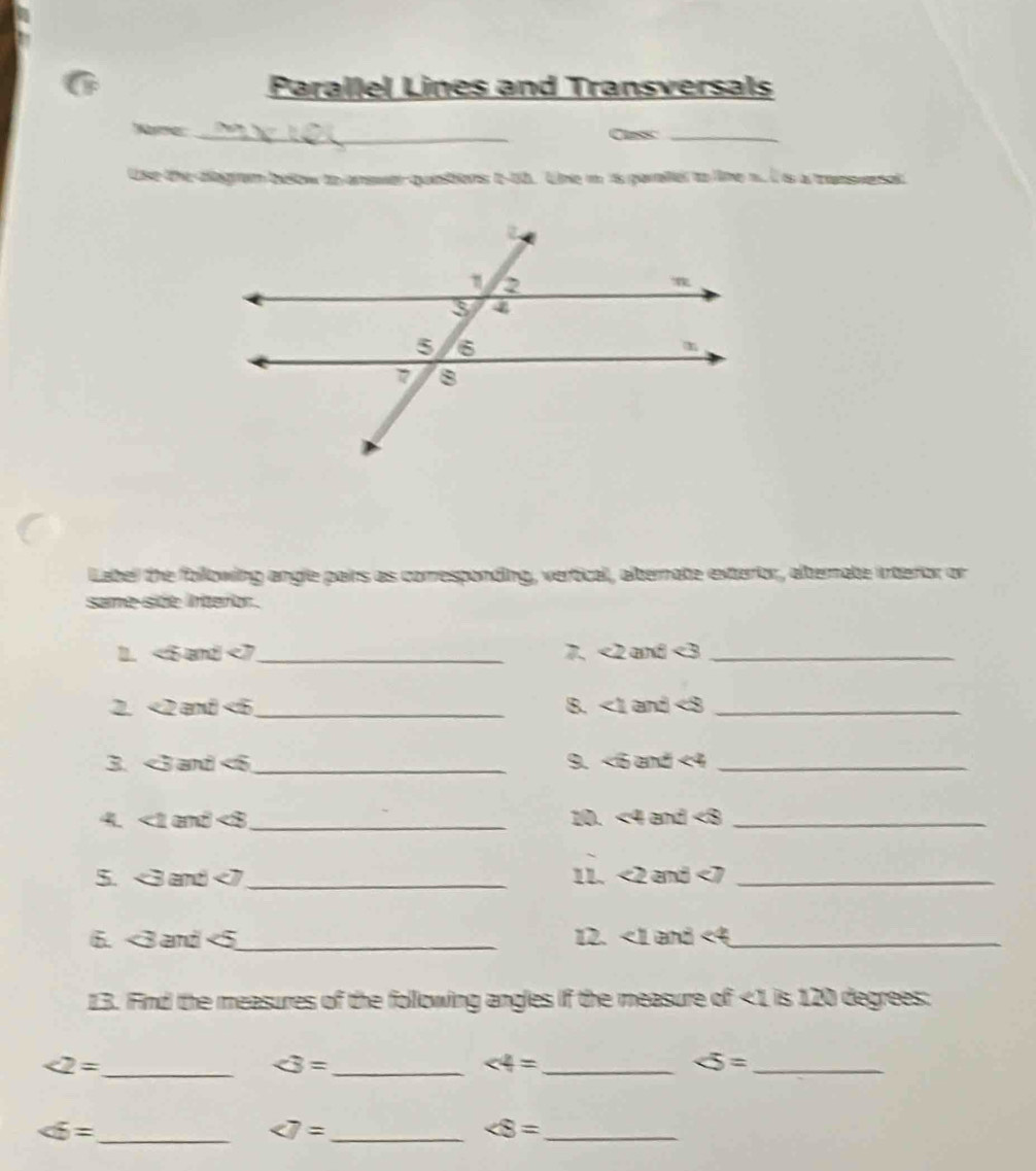 Parallel Lines and Transversals 
_ 
Nome 
Cass_ 
Use the diegram below to answer questions t-50. Line m is paraller to line n. I is a transversat 
Label the following angle pairs as corresponding, vertical, alternate exterior, alternate interior or 
same side interor. 
1. <5</tex> and <7</tex>_ 7. <2</tex> and <3</tex>_ 
2. <2</tex> and <6</tex>_ B. ∠ 1 and ∠ 8 _ 
3. <3</tex> and <6</tex>_ 9. ∠ B and <4</tex> _ 
9 ∠ 2 and <8</tex> _10. <4</tex> and ∠ S _ 
5. <3</tex> and <7</tex> _11. <2</tex> and <7</tex>_ 
6. <3</tex> and <5</tex>_ 12. ∠ 1 and <4</tex> _ 
13. Find the measures of the following angles if the measure of <1</tex> is 120 degrees : 
_ ∠ 2=
∠ 3= _ 
_ ∠ 4=
∠ 5= _
∠ 6= _
∠ 7= _
∠ 8= _