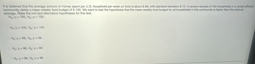 It is believed that the average amount of money spent per U.S. household per week on food is about $ 98, with standard deviation $ 10. A random sample of 100 households in a certain affluent
community yields a mean weekly food budget of $ 100. We want to test the hypothesis that the mean weekly food budget for all households in this community is higher than the national
average. State the null and alternative hypotheses for this test.
H_0:mu =100, H_a:mu <100</tex>
H_0 : mu =100, H_a:mu >100
H_0:mu =98, H_a:mu <98</tex>
H_0:mu =98, H_a:mu >98
H_O:mu =98, H_a:mu != 98