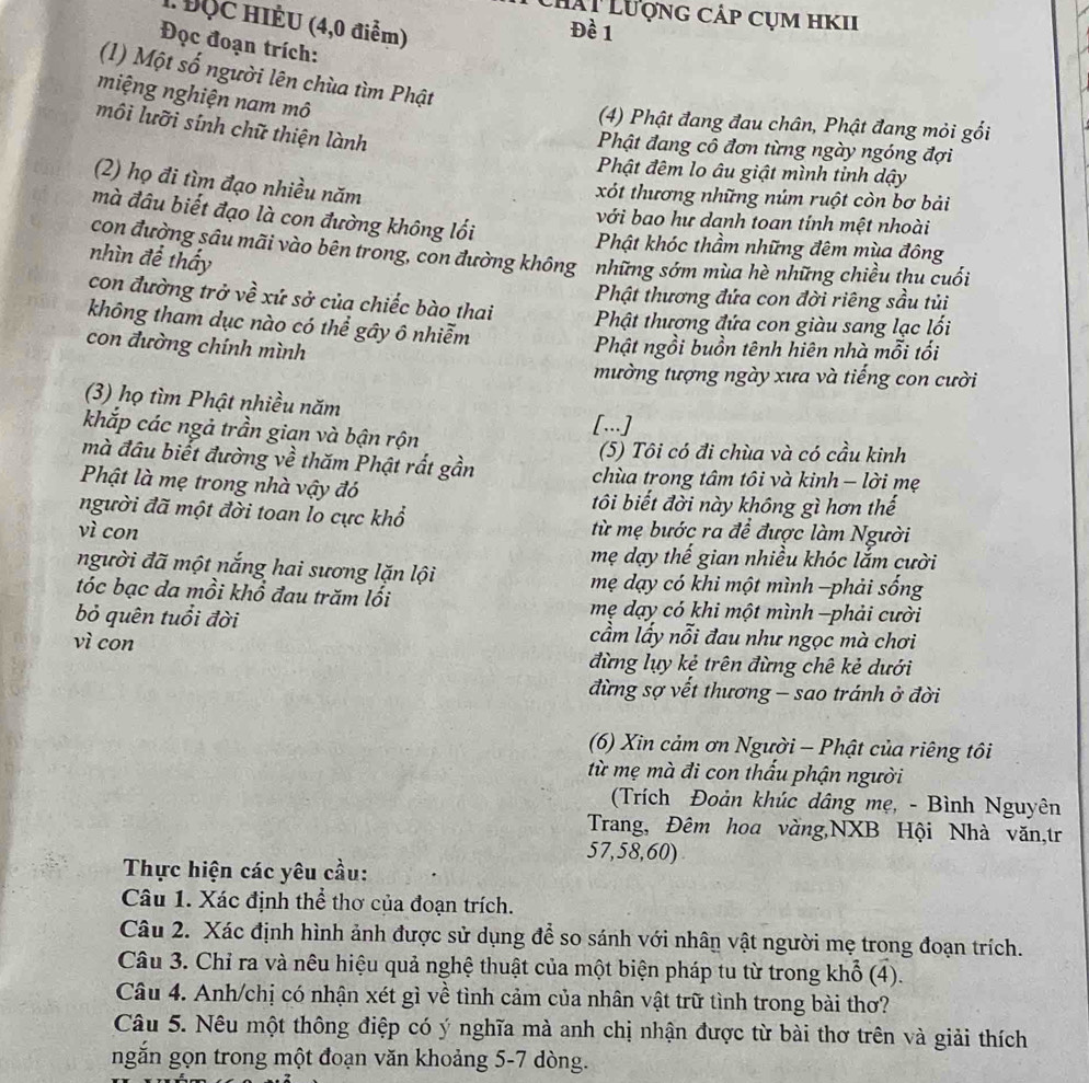 Lhất Lượng cáp cụm hKII
H ĐộC HIÈU (4,0 điểm)
Đề 1
Đọc đoạn trích:
(1) Một số người lên chùa tìm Phật
miệng nghiện nam mô
(4) Phật đang đau chân, Phật đang mỏi gối
môi lưỡi sính chữ thiện lành
Phật đang cô đơn từng ngày ngóng đợi
Phật đêm lo âu giật mình tỉnh dậy
(2) họ đi tìm đạo nhiều năm
xót thương những núm ruột còn bơ bải
mà đầu biết đạo là con đường không lối
với bao hư danh toan tính mệt nhoài
Phật khóc thầm những đêm mùa đông
con đường sâu mãi vào bên trong, con đường không . những sớm mùa hè những chiều thu cuối
nhìn để thấ
con đường trở về xứ sở của chiếc bào thai
Phật thương đứa con đời riêng sầu tủi
không tham dục nào có thể gây ô nhiễm Phật thương đứa con giàu sang lạc lối
con đường chính mình
Phật ngồi buồn tênh hiên nhà mỗi tối
mường tượng ngày xưa và tiếng con cười
(3) họ tìm Phật nhiều năm
khắp các ngả trần gian và bận rộn
[...]
mà đầu biết đường về thăm Phật rất gần (5) Tôi có đi chùa và có cầu kinh
chùa trong tâm tôi và kinh - lời mẹ
Phật là mẹ trong nhà vậy đó tôi biết đời này không gì hơn thế
người đã một đời toan lo cực khổ
vì con từ mẹ bước ra để được làm Người
mẹ dạy thế gian nhiều khóc lắm cười
người đã một nắng hai sương lặn lội mẹ dạy có khi một mình −phải sống
tóc bạc da mồi khổ đau trăm lối  mẹ dạy có khi một mình -phải cười
bỏ quên tuổi đời cầm lấy nỗi đau như ngọc mà chơi
vì con đừng lụy kẻ trên đừng chê kẻ dưới
đừng sợ vết thương - sao tránh ở đời
(6) Xin cảm ơn Người - Phật của riêng tôi
từ mẹ mà đi con thấu phận người
(Trích Đoản khúc dâng mẹ, - Bình Nguyên
Trang, Đêm hoa vàng,NXB Hội Nhà văn,tr
57,58,60)
Thực hiện các yêu cầu:
Câu 1. Xác định thể thơ của đoạn trích.
Câu 2. Xác định hình ảnh được sử dụng để so sánh với nhân vật người mẹ trong đoạn trích.
Câu 3. Chỉ ra và nêu hiệu quả nghệ thuật của một biện pháp tu từ trong khổ (4).
Câu 4. Anh/chị có nhận xét gì về tình cảm của nhân vật trữ tình trong bài thơ?
Câu 5. Nêu một thông điệp có ý nghĩa mà anh chị nhận được từ bài thơ trên và giải thích
ngăn gọn trong một đoạn văn khoảng 5-7 dòng.