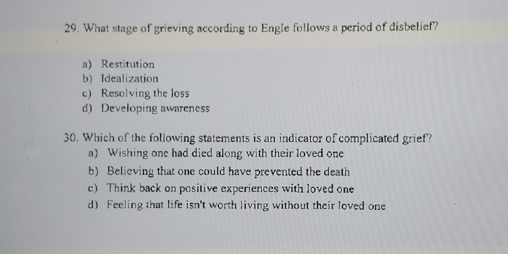 What stage of grieving according to Engle follows a period of disbelief?
a) Restitution
b) Idealization
c) Resolving the loss
d) Developing awareness
30. Which of the following statements is an indicator of complicated grief?
a) Wishing one had died along with their loved one
b) Believing that one could have prevented the death
c) Think back on positive experiences with loved one
d) Feeling that life isn't worth living without their loved one