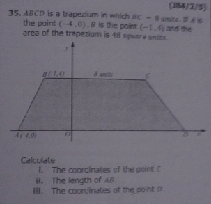 (J84/2/5)
35. ABCD is a trapezium in which BC=8 units. I A s
the point (-4,0). B is the point (-1,4) and the
area of the trapezium is 48 square units.
Calculate
i. The coordinates of the point 
ii. The length of AB.
iii. The coordinates of the point D