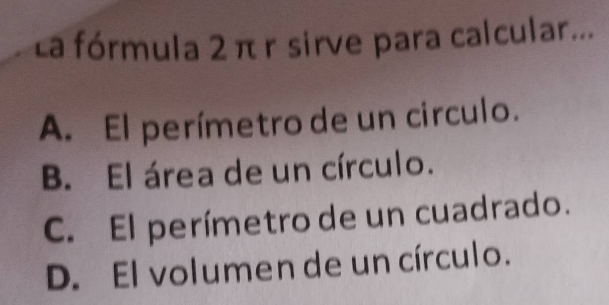 La fórmula 2 πr sirve para calcular...
A. El perímetro de un circulo.
B. El área de un círculo.
C. El perímetro de un cuadrado.
D. El volumen de un círculo.