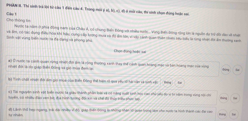 PHAN II. Thí sinh trả lời từ câu 1 đến câu 4. Trong môi ý a), b), c), d) ở mỗi câu, thí sinh chọn đúng hoặc sai. 
Câu 1 
Cho thông tin: 
Nước ta nằm ở phía đông nam của Châu Á, có chung Biển Đông với nhiều nước... Vùng Biển Đông rộng lớn là nguồn dự trữ dồi dào về nhiệt 
và ấm, có tác dụng điều hòa khí hậu, cung cấp lượng mưa và độ ẩm lớn, vì vậy cảnh quan thiên nhiên tiêu biểu là rừng nhiệt đới ẩm thường xanh. 
Sinh vật vùng biến nước ta đa dạng và phong phú. 
Chọn đúng hoặc sai 
a) Ở nước ta cảnh quan rừng nhiệt đới ấm lá rộng thường xanh thay thế cảnh quan hoang mạc và bán hoang mạc của vùng 
nhiệt đới là do giáp Biển Đông và gió mùa đem lại. Đúng Sai 
b) Tính chất nhiệt đới ấm gió mùa của Biển Đông thể hiện rõ qua yếu tố hải văn và sinh vật. Đúng Sai 
c) Tài nguyên sinh vật biển nước ta giàu thành phần loài và có năng suất sinh học cao chủ yếu do vị trí nằm trong vùng nội chỉ Đúng 
tuyến, có nhiều đảo ven bờ, địa hình tương đối kín và chế độ thủy triều phức tạp. Sai 
d) Lãnh thổ hẹp ngang, trải dài nhiều vĩ độ, giáp Biến Đông là những nhân tố quan trọng làm cho nước ta hình thành các đai cao 
tự nhiên. Đúng Sai