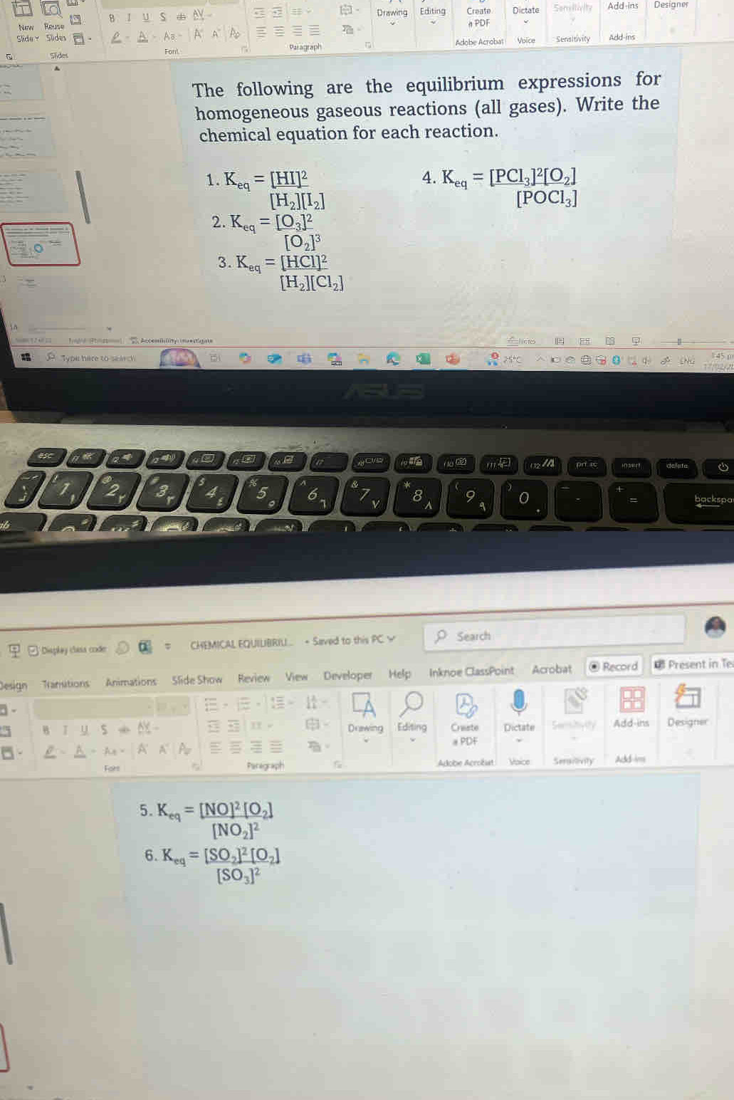 Drawing Editing Dictate Semilm t Add-ins Designer 
New Reuse Create n PDF 
Slide， Slides Add-ins 
Slides Font. Paragraph Adobe Acroba Voice Sensitivity 
The following are the equilibrium expressions for 
homogeneous gaseous reactions (all gases). Write the 
chemical equation for each reaction. 
1. K_eq=[HI]^2 4. K_eq=[PCl_3]^2[O_2]
[H_2][I_2]
[POCl_3]
2. K_eq=[frac O_3]^2[O_2]^3
3. K_eq=frac [HCl]^2[H_2][Cl_2]
Type here to seach CNG 
4 
yove l m pri sc deleta 
1 32y 3 4 5 6. 9 backspa 
8 
= 
; Dispkay clasa code CHEMICAL EQUILBRIU.. + Saved to this PC √ Search 
Design Transtions Animations Side Show Review View Developer Help Inknoe ClassPoint Acrobat @ Record Present in Te 
□- 
。 
11 
B y 5 - Editing Craste Dictate Semihyity Add-ins Designer 
Durwing 
A A ョPDF 
For Parograph Acobe Acrobiat Vaice Serailivity Add-im 
5. K_eq=frac [NO]^2[O_2][NO_2]^2
6. K_eq=[frac SO_2]^2[O_2][SO_3]^2