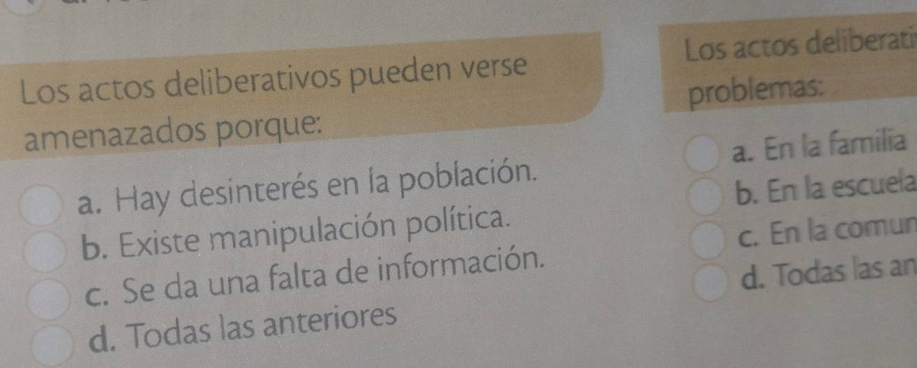 Los actos deliberati
Los actos deliberativos pueden verse
amenazados porque: problemas:
a. Hay desinterés en la población. a. En la familia
b. En la escuela
b. Existe manipulación política.
c. En la comun
c. Se da una falta de información.
d. Todas las an
d. Todas las anteriores