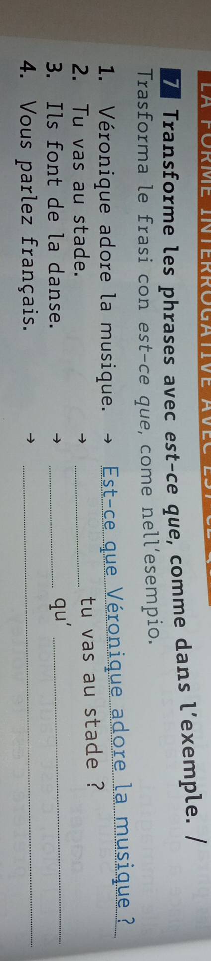 Transforme les phrases avec est-ce que, comme dans l’exemple. / 
Trasforma le frasi con est-ce que, come nell’esempio. 
1. Véronique adore la musique. Est-ce que Véronique adore la musique 
2. Tu vas au stade. 
_ 
tu vas au stade ? 
3. Ils font de la danse. 
_ qu' _ 
4. Vous parlez français._ 
_