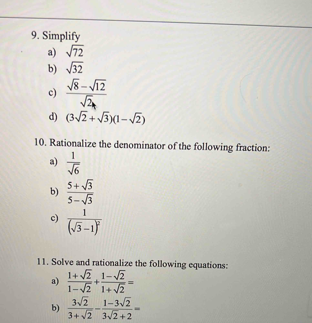 Simplify 
a) sqrt(72)
b) sqrt(32)
c) frac sqrt(8)-sqrt(12)sqrt(2)_A
d) (3sqrt(2)+sqrt(3))(1-sqrt(2))
10. Rationalize the denominator of the following fraction: 
a)  1/sqrt(6) 
b)  (5+sqrt(3))/5-sqrt(3) 
c) frac 1(sqrt(3)-1)^2
11. Solve and rationalize the following equations: 
a)  (1+sqrt(2))/1-sqrt(2) + (1-sqrt(2))/1+sqrt(2) =
b)  3sqrt(2)/3+sqrt(2) - (1-3sqrt(2))/3sqrt(2)+2 =