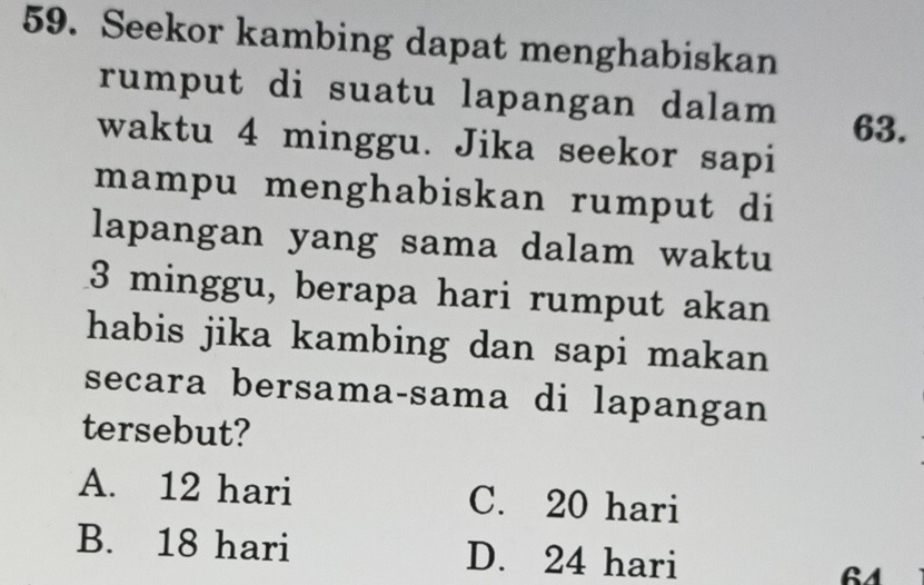 Seekor kambing dapat menghabiskan
rumput di suatu lapangan dalam
63.
waktu 4 minggu. Jika seekor sapi
mampu menghabiskan rumput di
lapangan yang sama dalam waktu
3 minggu, berapa hari rumput akan
habis jika kambing dan sapi makan 
secara bersama-sama di lapangan
tersebut?
A. 12 hari C. 20 hari
B. 18 hari D. 24 hari 64