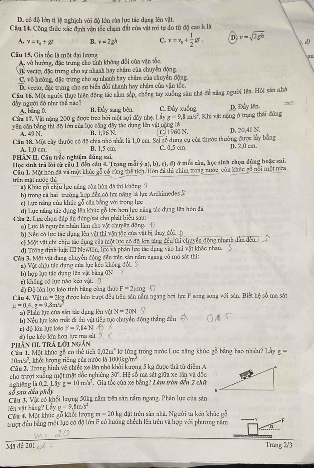 D. có độ lớn tỉ lệ nghịch với độ lớn của lực tác dụng lên vật.
Câu 14. Công thức xác định vận tốc chạm đất của vật rơi tự do từ độ cao h là
A. v=v_0+gt B. v=2gh C. v=v_0+ 1/2 gt. D v=sqrt(2gh)
, d)
Câu 15. Gia tốc là một đại lượng au
A. vô hướng, đặc trưng cho tính không đổi của vận tốc.
B. vectơ, đặc trưng cho sự nhanh hay chậm của chuyển động.
C. vô hướng, đặc trưng cho sự nhanh hay chậm của chuyển động.
D. vectơ, đặc trưng cho sự biến đổi nhanh hay chậm của vận tốc.
Câu 16. Một người thực hiện động tác nằm sắp, chống tay xuống sản nhà để nâng người lên. Hỏi sản nhà
đầy người đó như thế nào?
A. bằng 0. B. Đầy sang bên. C. Đẩy xuống. D. Đẩy lên.
Câu 17. Vật nặng 200 g được treo bởi một sợi dây nhẹ. Lấy g=9,8m/s^2. Khi vật nặng ở trạng thái đứng
yên cần bằng thì độ lớn của lực căng dây tác dụng lên vật năng là D. 20,41 N.
A. 49 N. B. 1,96 N. C. 1960 N.
Câu 18. Một cây thước có độ chia nhỏ nhất là 1,0 cm. Sai số dụng cụ của thước thường được lấy bằng
A. 1,0 cm. B. 1,5 cm. C. 0,5 cm. D. 2,0 cm.
PHÀN II. Câu trắc nghiệm đúng sai.
Học sinh trả lời từ câu 1 đến câu 4. Trong mỗi ý a), b), c), a ở ở mỗi câu, học sinh chọn đúng hoặc sai.
Câu 1. Một hòn đá và một khúc gỗ có cùng thể tích. Hòn đá thì chìm trong nước còn khúc gỗ nổi một nửa
trên mặt nước thì
a) Khúc gỗ chịu lực nâng còn hòn đá thì không S
b) trong cả hai trường hợp đều có lực nâng là lực Archimedes S
c) Lực nâng của khúc gỗ cân bằng với trọng lực
d) Lực nâng tác dụng lên khúc gỗ lớn hơn lực nâng tác dụng lên hòn đá
Câu 2. Lựa chọn đáp án đúng/sai cho phát biểu sau:
a) Lực là nguyên nhân làm cho vật chuyển động. 
b) Nếu có lực tác dụng lên vật thì vận tốc của vật bị thay đổi.
c) Một vật chỉ chịu tác dụng của một lực có độ lớn tăng đều thì chuyển động nhanh dần đều./
d) Trong định luật III Newton, lực và phản lực tác dụng vào hai vật khác nhau.
Câu 3. Một vật đang chuyển động đều trên sàn nằm ngang có ma sát thì:
a) Vật chịu tác dụng của lực kéo không đổi.
b) hợp lực tác dụng lên vật bằng 0N
c) không có lực nào kéo vật. -Đ
d) Độ lớn lực kéo tính bằng công thức F=2 2μmg
Câu 4. Vật m=2kg được kéo trượt đều trên sản nằm ngang bởi lực F song song với sàn. Biết hệ số ma sát
mu =0,4,g=9,8m/s^2
a) Phản lực của sản tác dụng lên vật N=20N
b) Nếu lực kéo mắt đi thì vật tiếp tục chuyển động thẳng đều
c) độ lớn lực kéo F=7,84N
d) lực kéo lớn hơn lực ma sát
phÀN III. TRÀ lờI ngÁn
Câu 1. Một khúc gỗ co thể tích 0,02m^3 lơ lửng trong nước.Lực nâng khúc gỗ bằng bao nhiêu? Lấy g=
10m/s^2 , khối lượng riêng của nước là 1000kg/m^3
Câu 2. Trong hình vẽ chiếc xe lăn nhỏ khối kượng 5 kg được thả từ điểm A
cho trượt xuống một mặt đốc nghiêng 30° .H # số ma sát giữa xe lăn và dốc
nghiêng là 0,2. Lầy g=10m/s^2. Gia tốc của xe bằng? Làm tròn đến 2 chữ
số sau đấu phây
Câu 3. Vật có khối lượng 50kg nằm trên sản nằm ngang. Phản lực của sản
lên vật bằng? Lấy g=9,8m/s^2
Câu 4. Một khúc gỗ khối lượng m=20kg đặt trên sàn nhà. Người ta kéo khúc gỗ
trượt đều bằng một lực có độ lớn F có hướng chếch lên trên và hợp với phương nằm
F
Mã đề 201 Trang 2/3