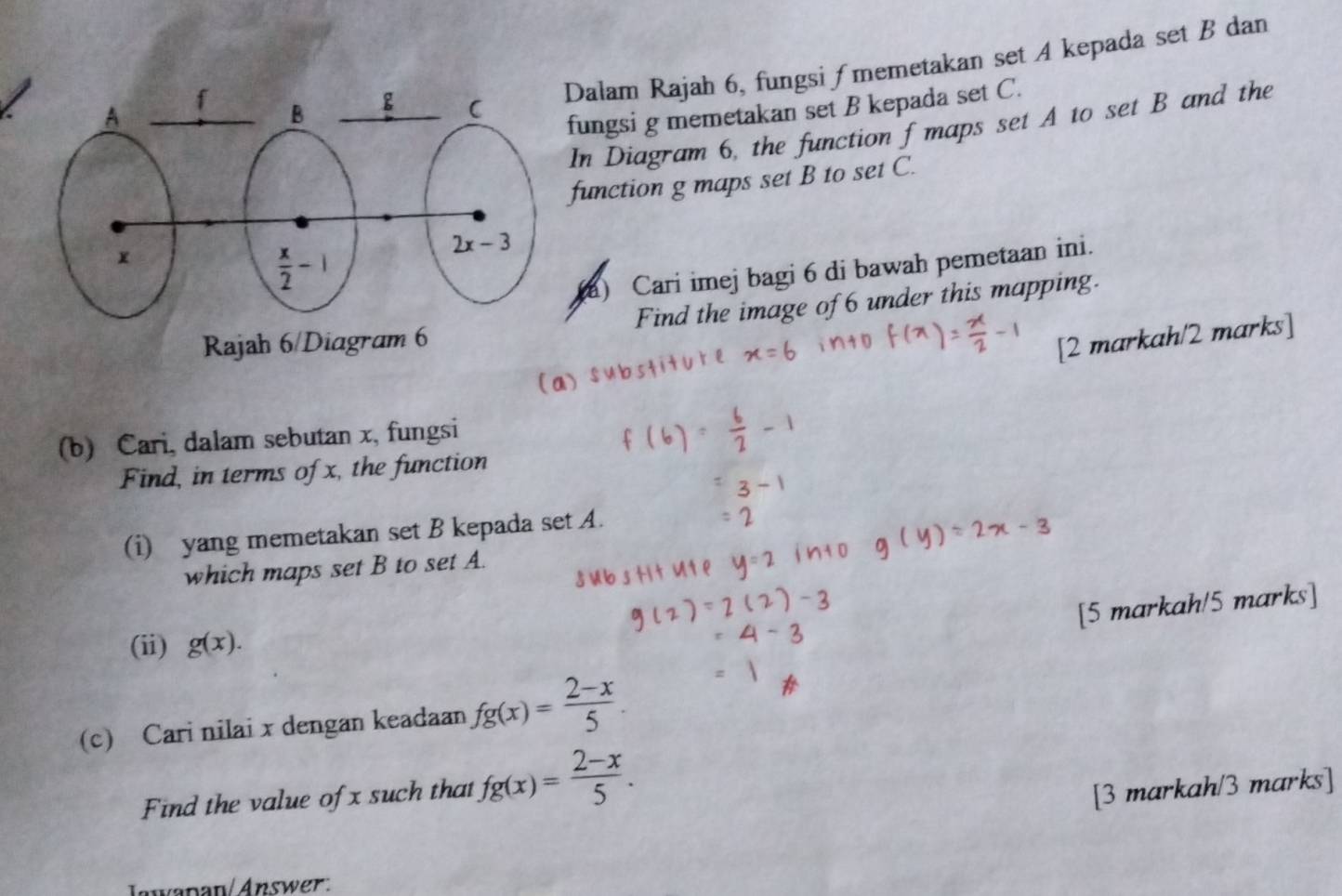 Dalam Rajah 6, fungsi ∫ memetakan set A kepada set B dan
ungsi g memetakan set B kepada set C.
In Diagram 6, the function f maps set A to set B and the
function g maps set B to set C.
a) Cari imej bagi 6 di bawah pemetaan ini.
Find the image of 6 under this mapping.
[2 markah/2 marks]
(b) Cari, dalam sebutan x, fungsi
Find, in terms of x, the function
(i) yang memetakan set B kepada set A.
which maps set B to set A.
[5 markah/5 marks]
(ii) g(x).
(c) Cari nilai x dengan keadaan fg(x)= (2-x)/5 .
Find the value of x such that fg(x)= (2-x)/5 .
[3 markah/3 marks]
Jawanan Answer.