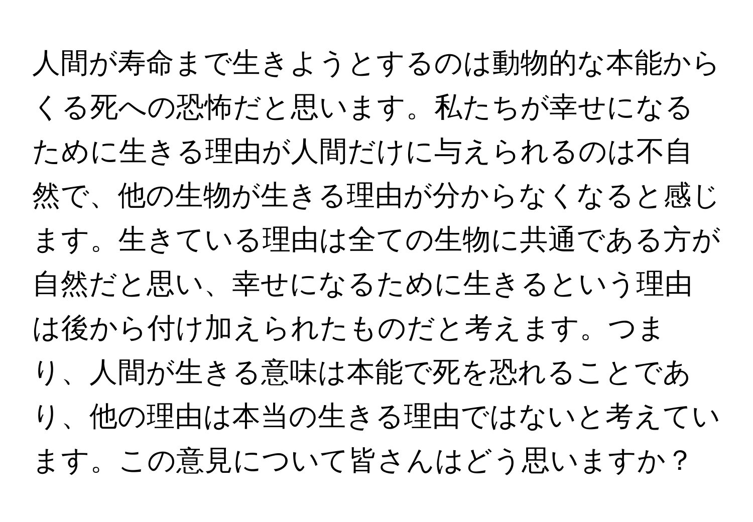 人間が寿命まで生きようとするのは動物的な本能からくる死への恐怖だと思います。私たちが幸せになるために生きる理由が人間だけに与えられるのは不自然で、他の生物が生きる理由が分からなくなると感じます。生きている理由は全ての生物に共通である方が自然だと思い、幸せになるために生きるという理由は後から付け加えられたものだと考えます。つまり、人間が生きる意味は本能で死を恐れることであり、他の理由は本当の生きる理由ではないと考えています。この意見について皆さんはどう思いますか？