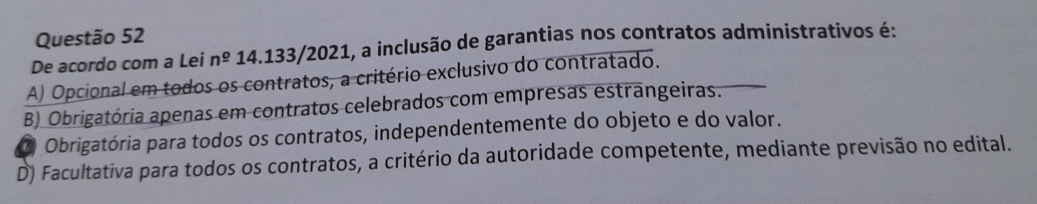 De acordo com a Lei n^(_ o) 14.133/2021, a inclusão de garantias nos contratos administrativos é:
A) Opcional em todos os contratos, a critério exclusivo do contratado.
B) Obrigatória apenas em contratos celebrados com empresas estrangeiras.
Ó Obrigatória para todos os contratos, independentemente do objeto e do valor.
D) Facultativa para todos os contratos, a critério da autoridade competente, mediante previsão no edital.