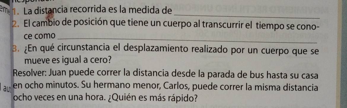 em 1. La distancia recorrida es la medida de 
_ 
2. El cambio de posición que tiene un cuerpo al transcurrir el tiempo se cono- 
ce como_ 
B. ¿En qué circunstancia el desplazamiento realizado por un cuerpo que se 
mueve es igual a cero? 
Resolver: Juan puede correr la distancia desde la parada de bus hasta su casa 
aut en ocho minutos. Su hermano menor, Carlos, puede correr la misma distancia 
ocho veces en una hora. ¿Quién es más rápido?