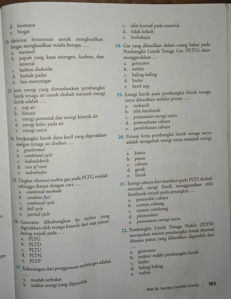 d. biomassa c. sifat korosif pada material
e. biogas d. tidak kokoh
12. Aktivitas fermentasi untuk menghasilkan e. berbahaya
biogas menghasilkan residu berupa … 18. Gas yang dihasilkan dalam ruang bakar pada
a. metanol Pembangkit Listrik Tenaga Gas (PLTG) akan
b. pupuk yang kaya nitrogen, karbon, dan menggerakkan ....
mineral a. generator
c. karbon dioksida b. turbin
d. limbah padat c. baling-baling
e. bau menyengat d. boiler
13. Jenis energi yang dimanfaatkan pembangkit e. ketel uap
listrik tenaga air untuk diubah menjadi energi 19. Energi listrik pada pembangkit listrik tenaga
listrik adalah … surya dihasilkan melalui proses …
a. uap air
a. mekanik
b. biocair b. efek fotolistrik
c. energi potensial dan energi kinetik air
d. energi kalor pada air c. pemusatan energi surya
d. pemendaran cahaya
e. energi surya
e. pemfokusan cahaya
14. Pembangkit listrik daya kecil yang digerakkan 20. Prinsip kerja pembangkit listrik tenaga surya
dengan tenaga air disebut … adalah mengubah energi surya menjadi energi
a. geothermal
b. combined cycle a. kimia
c. hidroelektrik b. panas
d. run of river
c. cahaya
e. mikrohidro d. gerak
15. Tingkat efisiensi turbin gas pada PLTG rendah e. listrik
sehingga diatasi dengan cara ....
21. Energi cahaya dari matahari pada PLTS diubah
a. combined methode
menjadi energi listrik menggunakan efek
b. combine fuel fotolistrik terjadi pada perangkat…..
a. pemendar cahaya
c. combined cycle
b. cermin cekung
d. full cycle
c. cermin cembung
n- c. partial cycle
16. Generator dihubungkan ke turbin yang d. photovoltaic
digerakkan oleh tenaga kinetik dari uap panas/ e. pemusatan energi surya
22. Pembangkit Listrik Tenaga Nuklir (PLTN)
kering terjadi pada …
merupakan stasiun pembangkit listrik thermal
a. PLTG
dimana panas yang dihasilkan diperoleh dari
b. PLTD
_…
c. PLTU
a. generator
an d. PLTN
b. reaktor nuklir pembangkit listrik
e. PLTP
17. Kekurangan darí penggunaan turbin gas adalah c. boiler
d. baling-baling
…
e. turbin
a. mudah terbakar
b. sedikit energi yang diperolch
Bab 10 Sumber-Sumber Energi 183