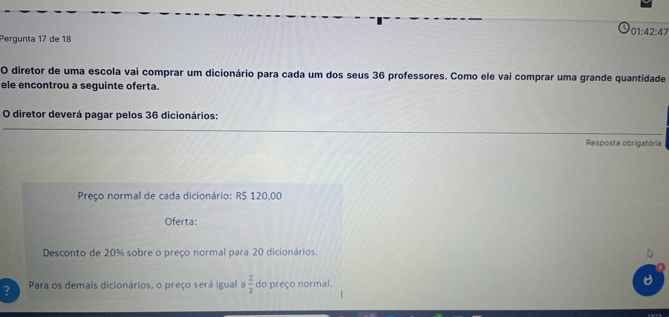 01:42:47 
Pergunta 17 de 18 
O diretor de uma escola vai comprar um dicionário para cada um dos seus 36 professores. Como ele vai comprar uma grande quantidade 
ele encontrou a seguinte oferta. 
O diretor deverá pagar pelos 36 dicionários: 
Resposta obrigatória 
Preço normal de cada dicionário: R$ 120,00
Oferta: 
Desconto de 20% sobre o preço normal para 20 dicionários. 
? Para os demais dicionários, o preço será igual a  2/3  do preço normal.