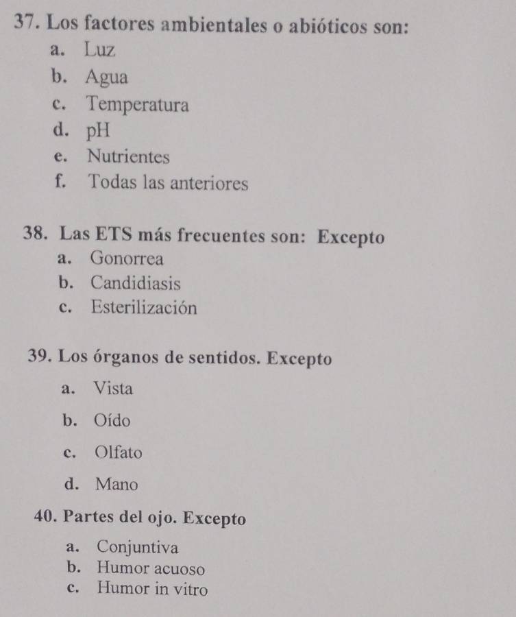 Los factores ambientales o abióticos son:
a. Luz
b. Agua
c. Temperatura
d. pH
e. Nutrientes
f. Todas las anteriores
38. Las ETS más frecuentes son: Excepto
a. Gonorrea
b. Candidiasis
c. Esterilización
39. Los órganos de sentidos. Excepto
a. Vista
b. Oído
c. Olfato
d. Mano
40. Partes del ojo. Excepto
a. Conjuntiva
b. Humor acuoso
c. Humor in vitro