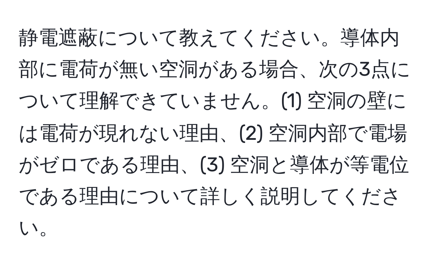 静電遮蔽について教えてください。導体内部に電荷が無い空洞がある場合、次の3点について理解できていません。(1) 空洞の壁には電荷が現れない理由、(2) 空洞内部で電場がゼロである理由、(3) 空洞と導体が等電位である理由について詳しく説明してください。