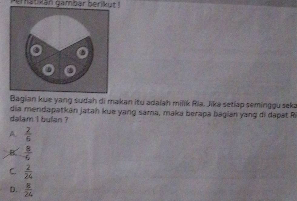 Peratikán gambar berikut !
Bagian kue yang sudah di makan itu adalah milik Ria, Jika setiap seminggu seka
dia mendapatkan jatah kue yang sama, maka berapa bagian yang dí dapat Ri
dalam 1 bulan ?
A.  2/6 
B  8/6 
C.  2/24 
D.  8/24 