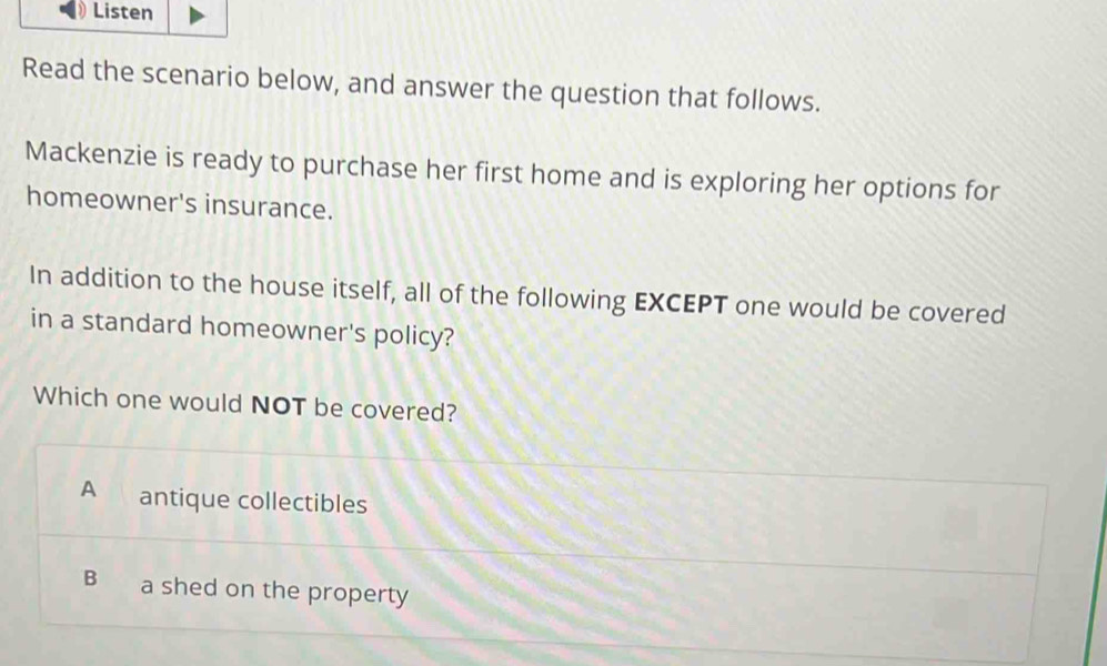 Listen
Read the scenario below, and answer the question that follows.
Mackenzie is ready to purchase her first home and is exploring her options for
homeowner's insurance.
In addition to the house itself, all of the following EXCEPT one would be covered
in a standard homeowner's policy?
Which one would NOT be covered?
A antique collectibles
B a shed on the property