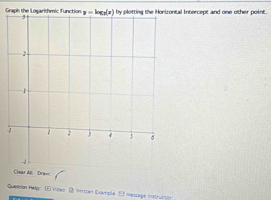 Graph the Logarithmic Functionntal Intercept and one other point.
-
All Draw:
Question Help:  Video  Written Example - Message instructor