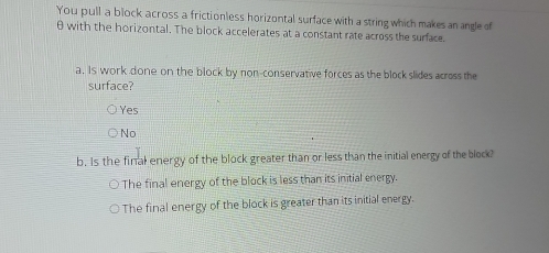 You pull a block across a frictionless horizontal surface with a string which makes an angle of
θ with the horizontal. The block accelerates at a constant rate across the surface.
a. Is work done on the block by non-conservative forces as the block slides across the
surface?
Yes
No
b. Is the final energy of the block greater than or less than the initial energy of the block?
The final energy of the block is less than its initial energy.
The final energy of the block is greater than its initial energy.