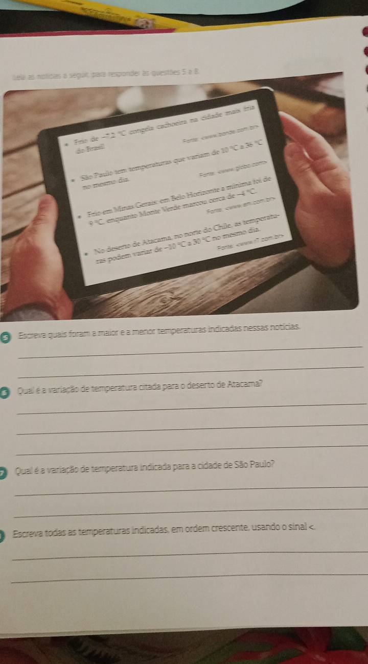 Sela as noficias a seguit para responder às questões 5 a 8 
Frío de -2°C congela cachoeira na cidade mais íria 
Fotte «www.bande cot bl> 
do Brasi 
* São Paulo tem temperaturas que variam de 10°Ca36°C
Forts:
no mesmo día
-4°C
Frio em Minas Gerais: em Belo Horizonte a mínima foi de 
Farte,
9°C enquanto Moníe Verde marcou cerca de 
No deserto de Atacama, no norie do Chile, as temporatu- 
Forte:
ras podem variar 3e-10°C 30°C no mesmo día 
_ 
Escreva quais foram a maior e a menor temperaturas indicadas nessas notícias. 
_ 
Qual é a variação de temperatura citada para o deserto de Atacama? 
_ 
_ 
_ 
Qual é a variação de temperatura indicada para a cidade de São Paulo? 
_ 
_ 
Escreva todas as temperaturas indicadas, em ordem crescente, usando o sinal < 
_ 
_