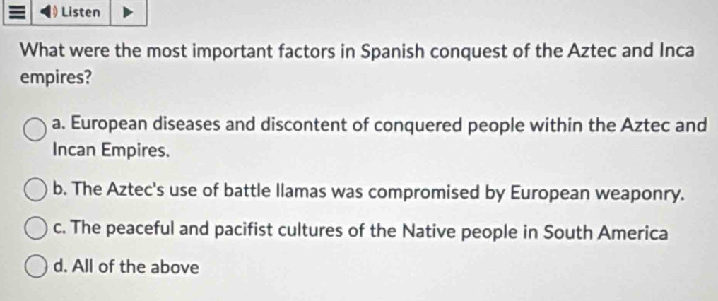 Listen
What were the most important factors in Spanish conquest of the Aztec and Inca
empires?
a. European diseases and discontent of conquered people within the Aztec and
Incan Empires.
b. The Aztec's use of battle llamas was compromised by European weaponry.
c. The peaceful and pacifist cultures of the Native people in South America
d. All of the above