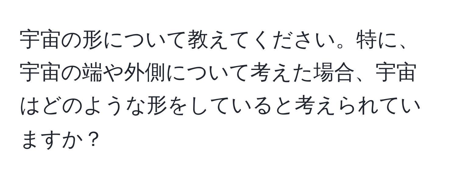 宇宙の形について教えてください。特に、宇宙の端や外側について考えた場合、宇宙はどのような形をしていると考えられていますか？