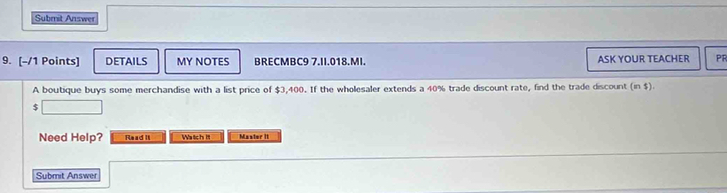 Submit Answer 
9. [-/1 Points] DETAILS MY NOTES BRECMBC9 7.II.018.MI. ASK YOUR TEACHER PR 
A boutique buys some merchandise with a list price of $3,400. If the wholesaler extends a 40% trade discount rate, find the trade discount (in $).
$
Need Help? Read It Watch it Master 11 
Submit Answer