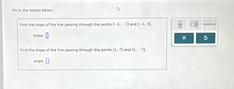 Fill in the blanks below. 
Find the slope of the line passing through the points (-4,-1) and (-4,4),  □ /□   □  □ /□   Undefined 
slope: 
× 
Find the slope of the line passing through the points (4,7) and (4,-7), 
slope: