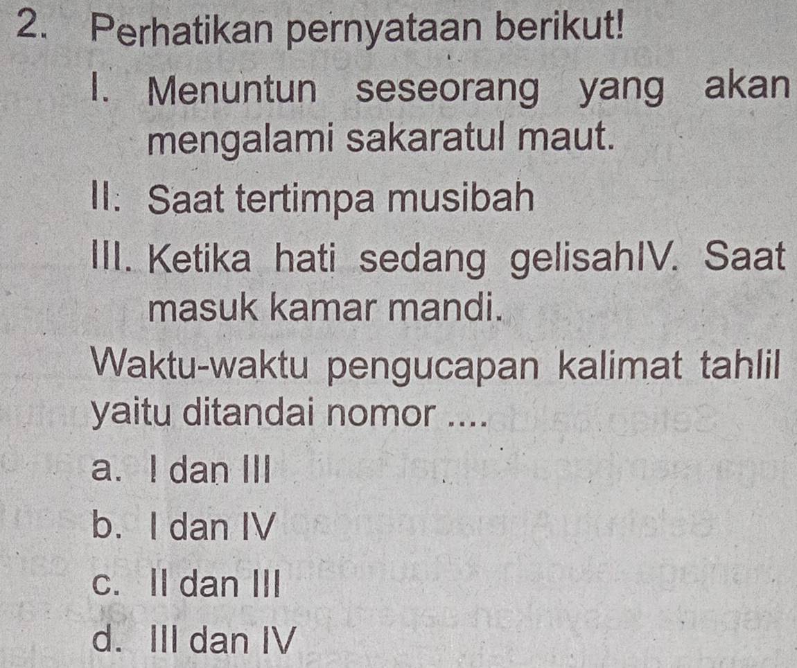 Perhatikan pernyataan berikut!
1. Menuntun seseorang yang akan
mengalami sakaratul maut.
II: Saat tertimpa musibah
III. Ketika hati sedang gelisahIV. Saat
masuk kamar mandi.
Waktu-waktu pengucapan kalimat tahlil
yaitu ditandai nomor ....
a. I dan III
b. I dan IV
c. II dan III
d. III dan IV