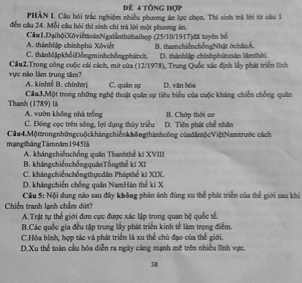 đè 4 tổng hợp
PHÀN I. Câu hỏi trắc nghiệm nhiều phương án lực chọn. Thí sinh trà lời từ câu 1
đến câu 24. Mỗi câu hỏi thí sinh chỉ trả lời một phương án.
Câu1.ĐạihộiXôviếttoànNgalầnthứhaihọp (25/10/1917)đã tuyên bố
A. thànhlập chínhphủ Xôviết B. thamchiếnchốngNhật ở châuÁ.
C. thànhlậpkhốiĐồngminhchốngphátxít. D. thànhlập chínhphủtusản lâmthời.
Câu2.Trong công cuộc cải cách, mở cửa (12/1978), Trung Quốc xác định lấy phát triển lĩnh
vực nào làm trung tâm?
A. kinhtế B. chínhtrj C. quân sự D. văn hóa
Câu3.Một trong những nghệ thuật quân sự tiêu biểu của cuộc kháng chiến chống quân
Thanh (1789) là
A. vườn không nhà trống B. Chớp thời cơ
C. Đóng cọc trên sông, lợi dụng thủy triều D. Tiên phát chế nhân
Câu 4.Mộttrongnhữngcuộckhángchiếnkhôngthànhcông củadântộcViệtNamtrước cách
mạng tháng Tám năm 1945 là
A. khángchiếnchống quân Thanhthế ki XVIII
B. khángchiếnchốngquânTốngthế ki XI
C. khángchiếnchốngthựcdân Phápthế ki XIX.
D. khángchiến chống quân NamHán thế ki X
Câu 5: Nội dung nào sau đây không phản ánh đúng xu thế phát triển của thế giới sau khi
Chiến tranh lạnh chẩm dứt?
A.Trật tự thế giới đơn cực được xác lập trong quan hệ quốc tế.
B.Các quốc gia đều tập trung lấy phát triển kinh tế làm trọng điểm.
C.Hòa bình, hợp tác và phát triển là xu thể chủ đạo của thế giới.
D.Xu thế toàn cầu hóa diễn ra ngày càng mạnh mẽ trên nhiều lĩnh vực.
38