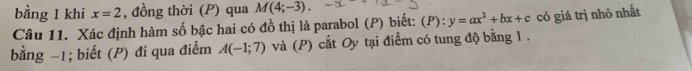 bằng 1 khi x=2 , đồng thời (P) qua M(4;-3). 
Câu 11. Xác định hàm số bậc hai có đồ thị là parabol (P) biết: (P):y=ax^2+bx+c có giá trị nhỏ nhất 
bằng −1; biết (P) đi qua điểm A(-1;7) và (P) cắt Oy tại điểm có tung độ bằng 1.