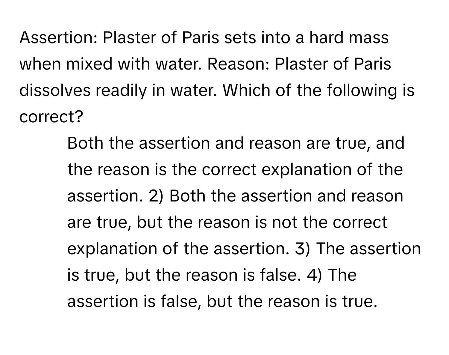 Assertion: Plaster of Paris sets into a hard mass when mixed with water. Reason: Plaster of Paris dissolves readily in water. Which of the following is correct?

1) Both the assertion and reason are true, and the reason is the correct explanation of the assertion. 2) Both the assertion and reason are true, but the reason is not the correct explanation of the assertion. 3) The assertion is true, but the reason is false. 4) The assertion is false, but the reason is true.