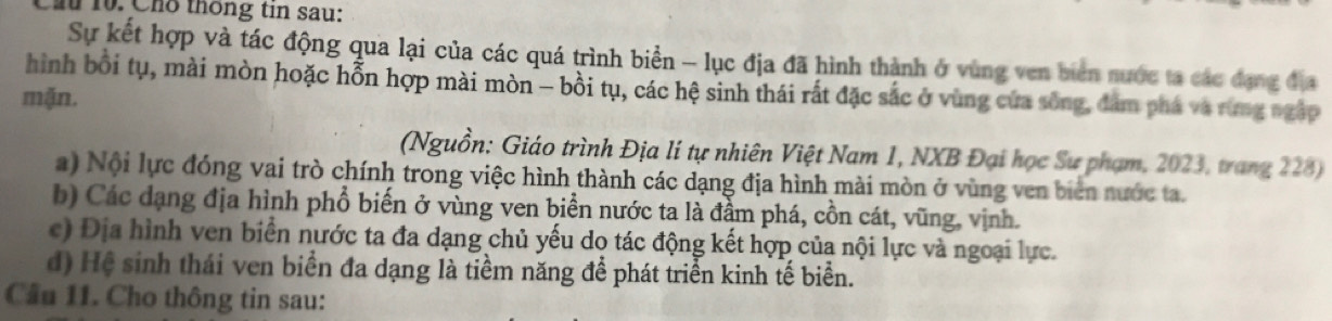 Cầu 10. Cho thống tin sau: 
Sự kết hợp và tác động qua lại của các quá trình biển - lục địa đã hình thành ở vùng ven biên nước ta các đạng địa 
hình bồi tụ, mài mòn hoặc hỗn hợp mài mòn - bồi tụ, các hệ sinh thái rất đặc sắc ở vùng cửa sông, đâm phá và rừng ngập 
mặn. 
(Nguồn: Giáo trình Địa lí tự nhiên Việt Nam 1, NXB Đại học Sư phạm, 2023, trang 228) 
a) Nội lực đóng vai trò chính trong việc hình thành các dạng địa hình mài mòn ở vùng ven biên nước ta. 
b) Các dạng địa hình phổ biến ở vùng ven biển nước ta là đầm phá, cồn cát, vũng, vịnh. 
c) Địa hình ven biển nước ta đa dạng chủ yếu do tác động kết hợp của nội lực và ngoại lực. 
d) Hệ sinh thái ven biển đa dạng là tiềm năng để phát triển kinh tế biển. 
Cầu 11. Cho thông tin sau: