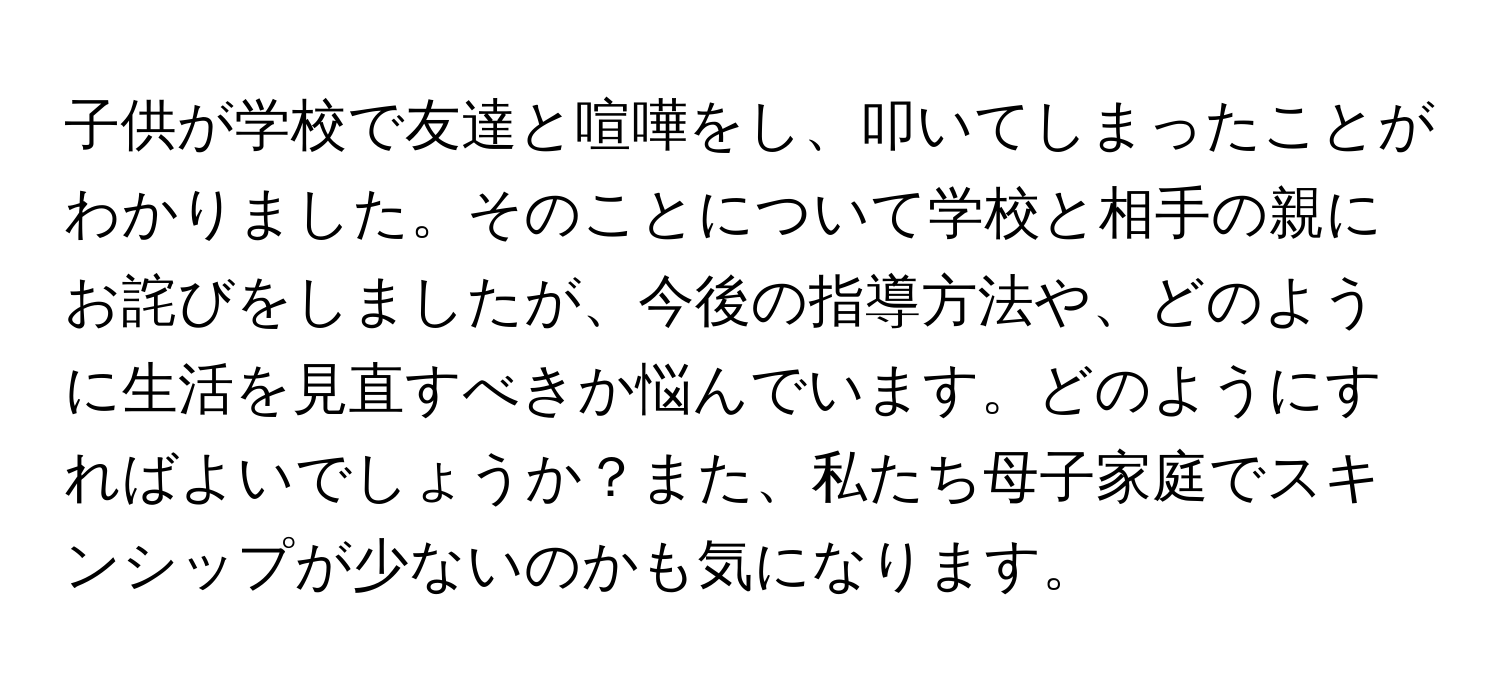 子供が学校で友達と喧嘩をし、叩いてしまったことがわかりました。そのことについて学校と相手の親にお詫びをしましたが、今後の指導方法や、どのように生活を見直すべきか悩んでいます。どのようにすればよいでしょうか？また、私たち母子家庭でスキンシップが少ないのかも気になります。