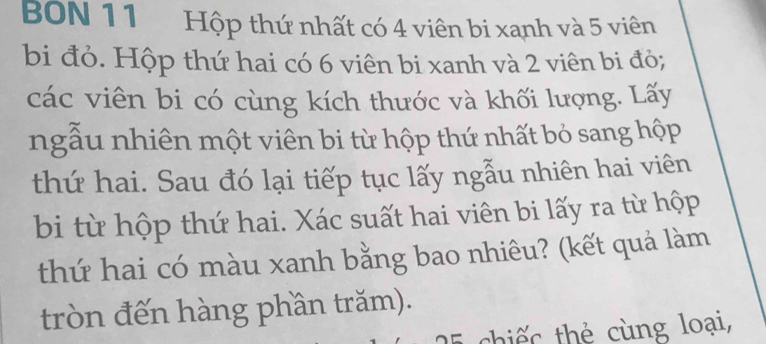 BON 11 Hộp thứ nhất có 4 viên bi xanh và 5 viên 
bi đỏ. Hộp thứ hai có 6 viên bi xanh và 2 viên bi đò; 
các viên bi có cùng kích thước và khối lượng. Lấy 
ngẫu nhiên một viên bi từ hộp thứ nhất bỏ sang hộp 
thứ hai. Sau đó lại tiếp tục lấy ngẫu nhiên hai viên 
bi từ hộp thứ hai. Xác suất hai viên bi lấy ra từ hộp 
thứ hai có màu xanh bằng bao nhiêu? (kết quả làm 
tròn đến hàng phần trăm). 
E chiếc thẻ cùng loại,