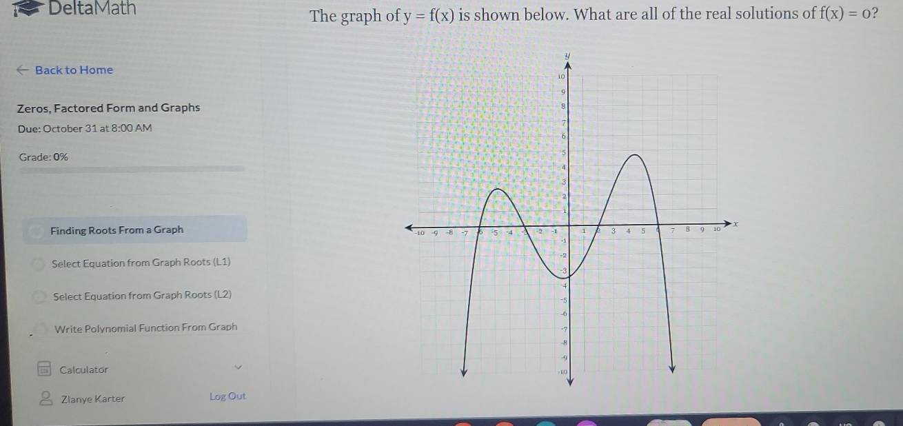 DeltaMath 
The graph of y=f(x) is shown below. What are all of the real solutions of f(x)=0 ? 
Back to Home 
Zeros, Factored Form and Graphs 
Due: October 31 at 8:00 AM 
Grade: 0% 
Finding Roots From a Graph 
Select Equation from Graph Roots (L1) 
Select Equation from Graph Roots (L2) 
Write Polynomial Function From Graph 
Calculator 
Zlanye Karter Log Out