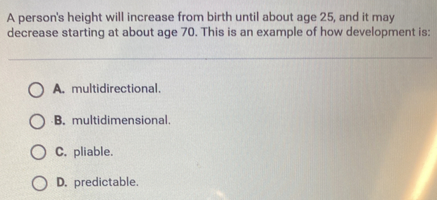 A person's height will increase from birth until about age 25, and it may
decrease starting at about age 70. This is an example of how development is:
A. multidirectional.
B. multidimensional.
C. pliable.
D. predictable.