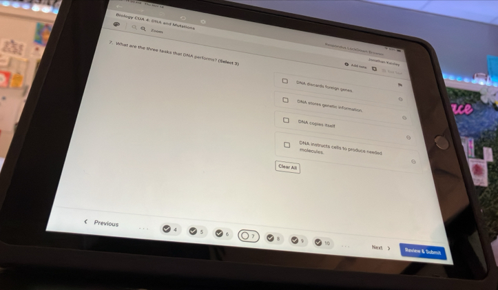 Blology CUA 4. DNA and Mutations Zoom
Seseondut Locktious Sreen=
7. What are the three tasks that DNA performs? (Select 3)
Jonathan Kalslm
D14A discards foreign genes
DNA stores genetic information.
DNA cogles itself
DNA instructs cells to produce needed
molecules
Clear All
《 Previous
Ned Review & Submit